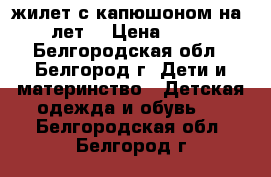жилет с капюшоном на 5-6 лет  › Цена ­ 1 000 - Белгородская обл., Белгород г. Дети и материнство » Детская одежда и обувь   . Белгородская обл.,Белгород г.